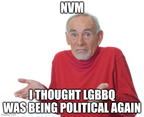 . | NVM; I THOUGHT LGBBQ WAS BEING POLITICAL AGAIN | image tagged in old man shrugging | made w/ Imgflip meme maker