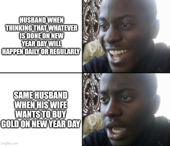 Happy / Shock | HUSBAND WHEN THINKING THAT WHATEVER IS DONE ON NEW YEAR DAY WILL HAPPEN DAILY OR REGULARLY; SAME HUSBAND WHEN HIS WIFE WANTS TO BUY GOLD ON NEW YEAR DAY | image tagged in happy / shock | made w/ Imgflip meme maker