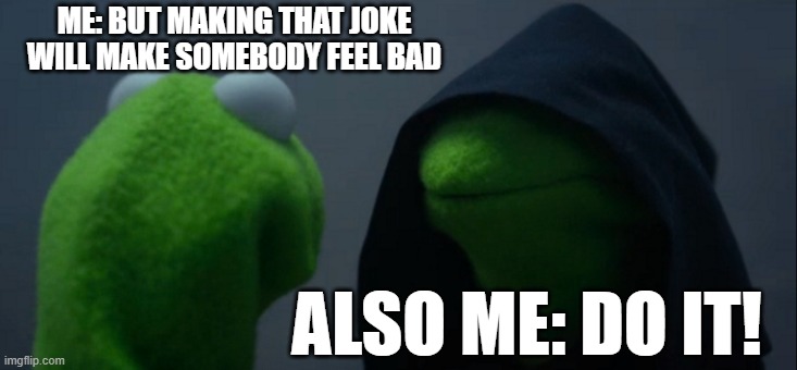 The eternal struggle | ME: BUT MAKING THAT JOKE WILL MAKE SOMEBODY FEEL BAD; ALSO ME: DO IT! | image tagged in memes,evil kermit,joke,bad feelings,do it | made w/ Imgflip meme maker