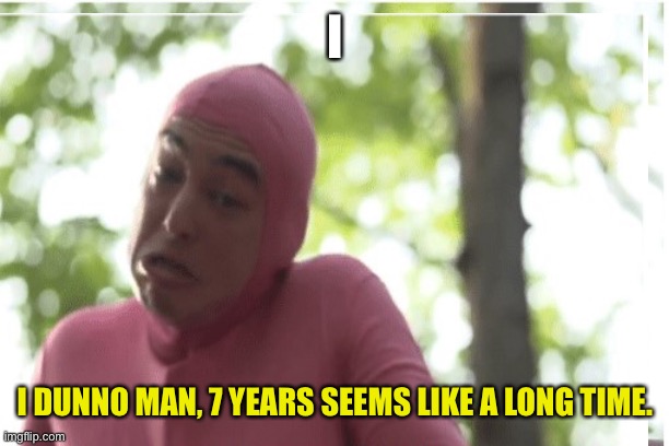 I I DUNNO MAN, 7 YEARS SEEMS LIKE A LONG TIME. | made w/ Imgflip meme maker