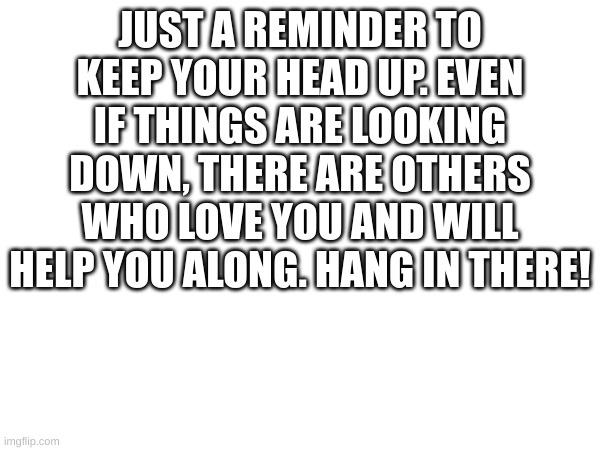 To whoever needs this | JUST A REMINDER TO KEEP YOUR HEAD UP. EVEN IF THINGS ARE LOOKING DOWN, THERE ARE OTHERS WHO LOVE YOU AND WILL HELP YOU ALONG. HANG IN THERE! | image tagged in wholesome,quotes | made w/ Imgflip meme maker