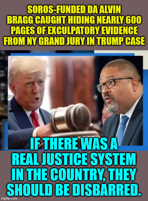 If there was a real justice system in the country, they should be disbarred. | SOROS-FUNDED DA ALVIN BRAGG CAUGHT HIDING NEARLY 600 PAGES OF EXCULPATORY EVIDENCE FROM NY GRAND JURY IN TRUMP CASE; IF THERE WAS A REAL JUSTICE SYSTEM IN THE COUNTRY, THEY SHOULD BE DISBARRED. | image tagged in crooked,democrats,mainstream media,liars | made w/ Imgflip meme maker