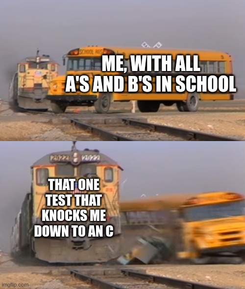 A train hitting a school bus | ME, WITH ALL A'S AND B'S IN SCHOOL; THAT ONE TEST THAT KNOCKS ME DOWN TO AN C | image tagged in a train hitting a school bus | made w/ Imgflip meme maker