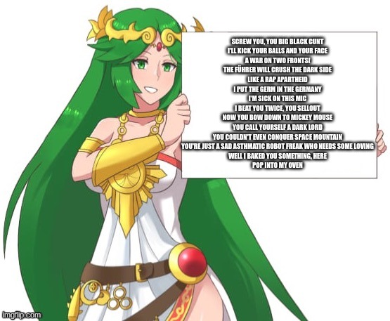 Palutena holding a sign | SCREW YOU, YOU BIG BLACK CUNT
I'LL KICK YOUR BALLS AND YOUR FACE
A WAR ON TWO FRONTS!
THE FÜHRER WILL CRUSH THE DARK SIDE
LIKE A RAP APARTHEID
I PUT THE GERM IN THE GERMANY
I'M SICK ON THIS MIC
I BEAT YOU TWICE, YOU SELLOUT
NOW YOU BOW DOWN TO MICKEY MOUSE
YOU CALL YOURSELF A DARK LORD
YOU COULDN'T EVEN CONQUER SPACE MOUNTAIN
YOU'RE JUST A SAD ASTHMATIC ROBOT FREAK WHO NEEDS SOME LOVING
WELL I BAKED YOU SOMETHING, HERE
POP INTO MY OVEN | image tagged in palutena holding a sign | made w/ Imgflip meme maker