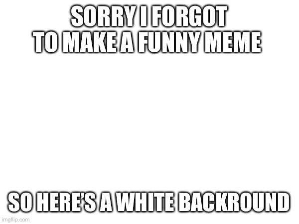 . | SORRY I FORGOT TO MAKE A FUNNY MEME; SO HERE’S A WHITE BACKROUND | image tagged in nothing,oh wow are you actually reading these tags,why are you reading this,tags,hehehe,burrito | made w/ Imgflip meme maker