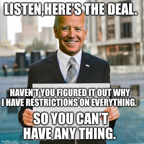 Joe Biden Blank Sign | LISTEN,HERE’S THE DEAL. HAVEN’T YOU FIGURED IT OUT WHY I HAVE RESTRICTIONS ON EVERYTHING. SO YOU CAN’T HAVE ANY THING. | image tagged in joe biden blank sign | made w/ Imgflip meme maker