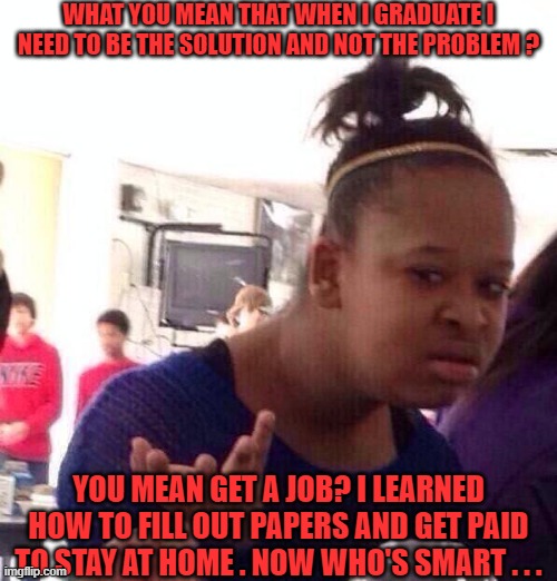 Education | WHAT YOU MEAN THAT WHEN I GRADUATE I NEED TO BE THE SOLUTION AND NOT THE PROBLEM ? YOU MEAN GET A JOB? I LEARNED HOW TO FILL OUT PAPERS AND GET PAID TO STAY AT HOME . NOW WHO'S SMART . . . | image tagged in black girl wat,education,society,government,skills,the trickster | made w/ Imgflip meme maker