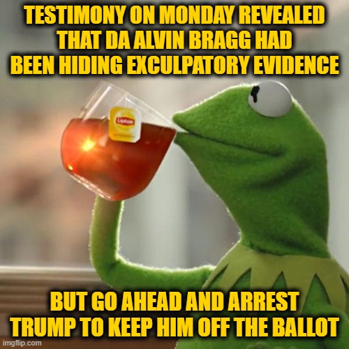 TDS is a Hell of a Drug | TESTIMONY ON MONDAY REVEALED THAT DA ALVIN BRAGG HAD BEEN HIDING EXCULPATORY EVIDENCE; BUT GO AHEAD AND ARREST TRUMP TO KEEP HIM OFF THE BALLOT | image tagged in memes,but that's none of my business,kermit the frog | made w/ Imgflip meme maker