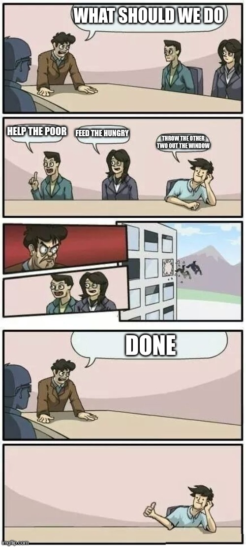 done | WHAT SHOULD WE DO; HELP THE POOR; FEED THE HUNGRY; THROW THE OTHER TWO OUT THE WINDOW; DONE | image tagged in boardroom meeting suggestion 2 | made w/ Imgflip meme maker