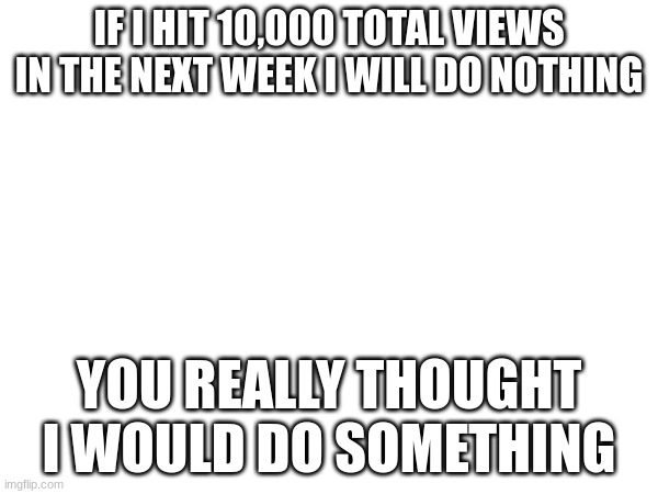 Im not doing anything | IF I HIT 10,000 TOTAL VIEWS IN THE NEXT WEEK I WILL DO NOTHING; YOU REALLY THOUGHT I WOULD DO SOMETHING | image tagged in goofy | made w/ Imgflip meme maker