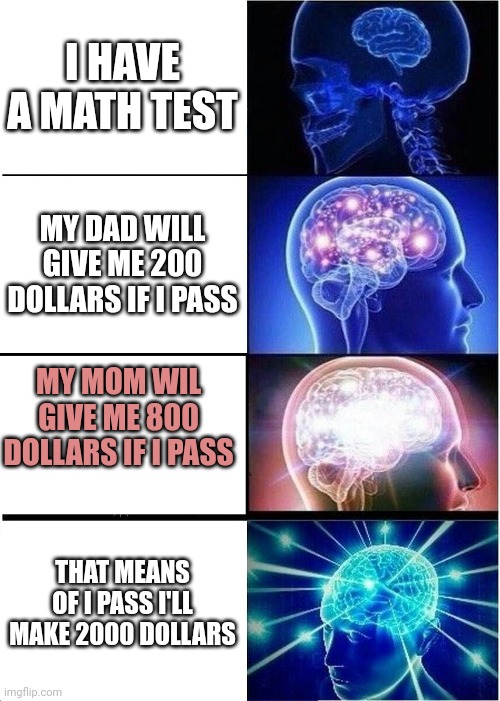 I didn't pass.... | I HAVE A MATH TEST; MY DAD WILL GIVE ME 200 DOLLARS IF I PASS; MY MOM WIL GIVE ME 800 DOLLARS IF I PASS; THAT MEANS OF I PASS I'LL MAKE 2000 DOLLARS | image tagged in memes,expanding brain,math,school,funny | made w/ Imgflip meme maker