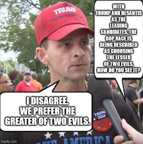 Which is the purer of pure evil? | WITH TRUMP AND DESANTIS AS THE LEADING CANDIDATES, THE GOP RACE IS BEING DESCRIBED AS CHOOSING THE LESSER OF TWO EVILS. HOW DO YOU SEE IT? I DISAGREE. WE PREFER THE GREATER OF TWO EVILS. | image tagged in trump supporter,scumbag trump,scumbag desantis,the cheeseburger vs the meatball | made w/ Imgflip meme maker