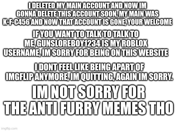 im sorry but i dont feel like being apart of imgflip anymore | I DELETED MY MAIN ACCOUNT AND NOW IM GONNA DELETE THIS ACCOUNT SOON, MY MAIN WAS K-F-C456 AND NOW THAT ACCOUNT IS GONE, YOUR WELCOME; IF YOU WANT TO TALK TO TALK TO ME, GUNSLOREBOY1234 IS MY ROBLOX USERNAME, IM SORRY FOR BEING ON THIS WEBSITE; I DONT FEEL LIKE BEING APART OF IMGFLIP ANYMORE, IM QUITTING, AGAIN IM SORRY. IM NOT SORRY FOR THE ANTI FURRY MEMES THO | image tagged in i'm sorry,done,finished | made w/ Imgflip meme maker