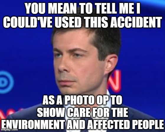 Unimpressed Mayor Pete | YOU MEAN TO TELL ME I COULD'VE USED THIS ACCIDENT AS A PHOTO OP TO SHOW CARE FOR THE ENVIRONMENT AND AFFECTED PEOPLE | image tagged in unimpressed mayor pete | made w/ Imgflip meme maker