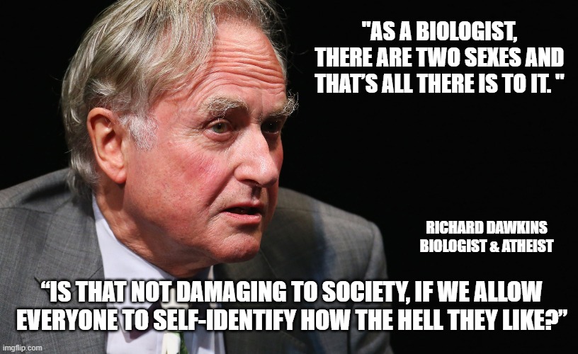 "AS A BIOLOGIST, THERE ARE TWO SEXES AND THAT’S ALL THERE IS TO IT. "; RICHARD DAWKINS
BIOLOGIST & ATHEIST; “IS THAT NOT DAMAGING TO SOCIETY, IF WE ALLOW EVERYONE TO SELF-IDENTIFY HOW THE HELL THEY LIKE?” | made w/ Imgflip meme maker