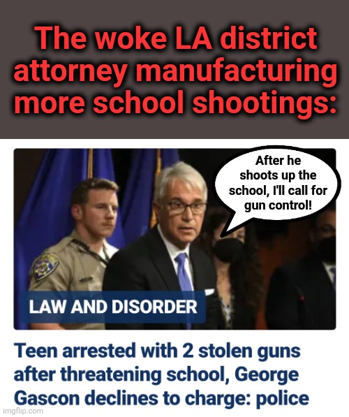 More of the same: failure to enforce existing laws, the calls for more gun control laws | The woke LA district attorney manufacturing more school shootings:; After he
shoots up the
school, I'll call for
gun control! | image tagged in memes,george gascon,los angeles,democrats,woke,school shooting | made w/ Imgflip meme maker