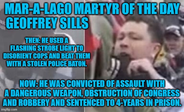 Doesen't everyone bring a "Strobelight," to a "Peaceful Demonstration? | MAR-A-LAGO MARTYR OF THE DAY
GEOFFREY SILLS; THEN: HE USED A FLASHING STROBE LIGHT TO DISORIENT COPS AND BEAT THEM WITH A STOLEN POLICE BATON. NOW: HE WAS CONVICTED OF ASSAULT WITH A DANGEROUS WEAPON, OBSTRUCTION OF CONGRESS AND ROBBERY AND SENTENCED TO 4-YEARS IN PRISON. | image tagged in politics | made w/ Imgflip meme maker