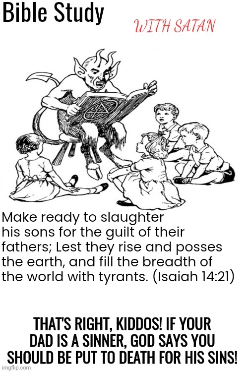 Sounds a tad harsh to me | Make ready to slaughter his sons for the guilt of their fathers; Lest they rise and posses the earth, and fill the breadth of the world with tyrants. (Isaiah 14:21); THAT'S RIGHT, KIDDOS! IF YOUR DAD IS A SINNER, GOD SAYS YOU SHOULD BE PUT TO DEATH FOR HIS SINS! | image tagged in bible study with satan,satan,god,jesus,the bible | made w/ Imgflip meme maker