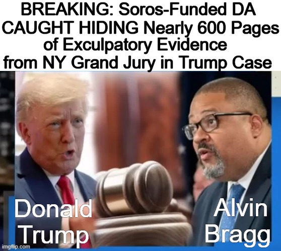 “You don’t have the hundreds of pages I handed over to Alvin Bragg over here? You only have 6 cherry-picked documents?” Bob Cost | BREAKING: Soros-Funded DA 
CAUGHT HIDING Nearly 600 Pages; of Exculpatory Evidence 
from NY Grand Jury in Trump Case; Donald Trump; Alvin Bragg | image tagged in politics,donald trump,unequal justice,george soros,dirty democrats,evidence | made w/ Imgflip meme maker