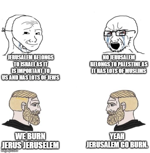 Fight between Palestine and Israel for Jerusalem but crusaders yes Chad we know they burned Jeruselem | JERUSALEM BELONGS TO ISRAEL AS IT IS IMPORTANT TO US AND HAS LOTS OF JEWS; NO JERUSALEM BELONGS TO PALESTINE AS IT HAS LOTS OF MUSLIMS; YEAH JERUSALEM GO BURN. WE BURN JERUS JERUSELEM | image tagged in chad we know,soyboy vs yes chad,jerusalem,israel,crusader | made w/ Imgflip meme maker