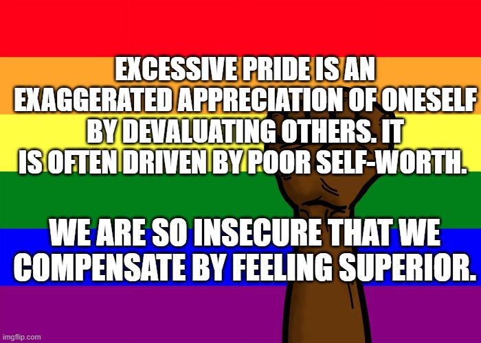 CRT Pride | EXCESSIVE PRIDE IS AN EXAGGERATED APPRECIATION OF ONESELF BY DEVALUATING OTHERS. IT IS OFTEN DRIVEN BY POOR SELF-WORTH. WE ARE SO INSECURE THAT WE COMPENSATE BY FEELING SUPERIOR. | image tagged in crt pride | made w/ Imgflip meme maker