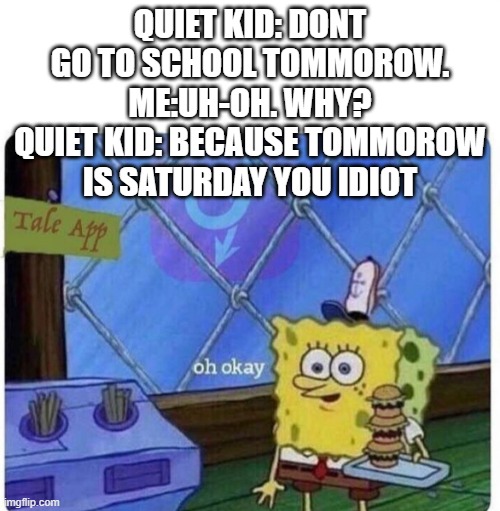 oh ok | QUIET KID: DONT GO TO SCHOOL TOMMOROW. ME:UH-OH. WHY? QUIET KID: BECAUSE TOMMOROW IS SATURDAY YOU IDIOT | image tagged in oh okay | made w/ Imgflip meme maker