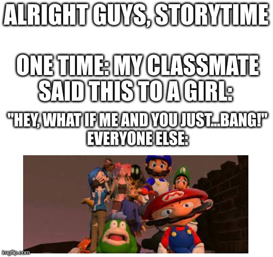 No joke though. | ALRIGHT GUYS, STORYTIME; ONE TIME: MY CLASSMATE SAID THIS TO A GIRL:; "HEY, WHAT IF ME AND YOU JUST...BANG!"
EVERYONE ELSE: | image tagged in holy shit,0_0,funny | made w/ Imgflip meme maker
