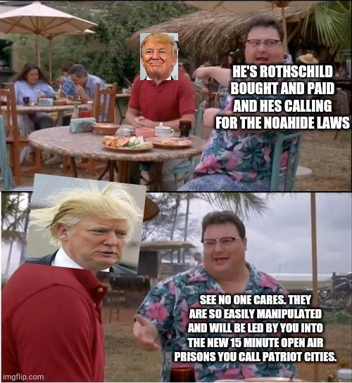Strumpf the saviour (of the globalists plan for an nwo) | HE'S ROTHSCHILD BOUGHT AND PAID AND HES CALLING FOR THE NOAHIDE LAWS; SEE NO ONE CARES. THEY ARE SO EASILY MANIPULATED AND WILL BE LED BY YOU INTO THE NEW 15 MINUTE OPEN AIR PRISONS YOU CALL PATRIOT CITIES. | image tagged in memes,see nobody cares,trump is one o dem | made w/ Imgflip meme maker