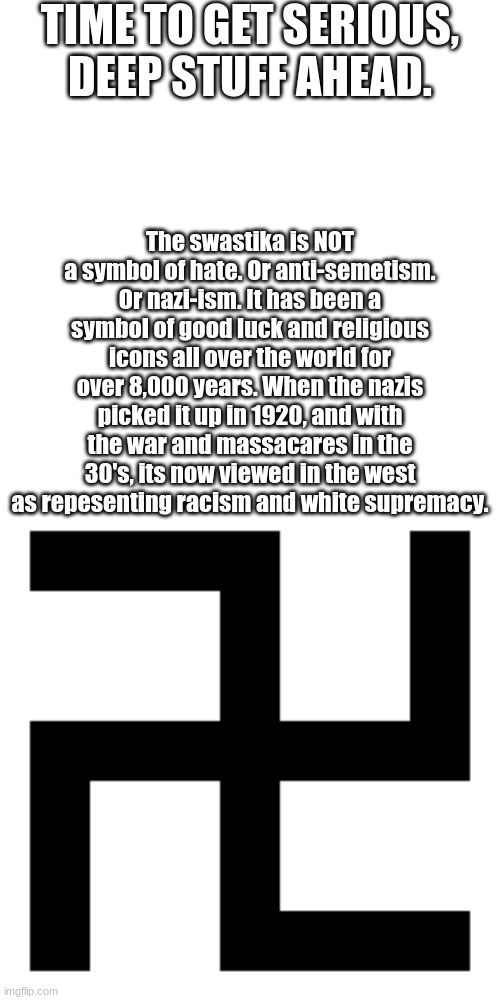 You can do research to verify it yourself. | TIME TO GET SERIOUS, DEEP STUFF AHEAD. The swastika is NOT a symbol of hate. Or anti-semetism. Or nazi-ism. It has been a symbol of good luck and religious icons all over the world for over 8,000 years. When the nazis picked it up in 1920, and with the war and massacares in the 30's, its now viewed in the west as repesenting racism and white supremacy. | image tagged in blank white template,swastika | made w/ Imgflip meme maker