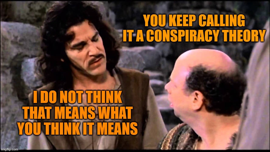 Inigo Montoya | YOU KEEP CALLING IT A CONSPIRACY THEORY; I DO NOT THINK THAT MEANS WHAT YOU THINK IT MEANS | image tagged in inigo montoya | made w/ Imgflip meme maker