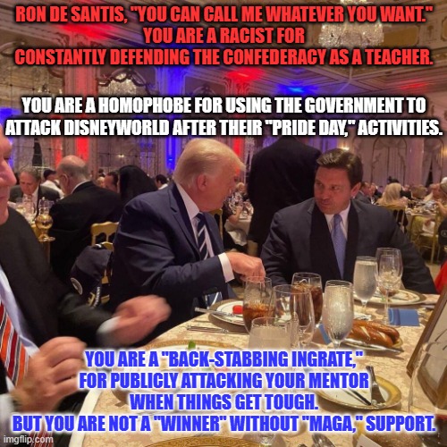 Steve Bannon called him a "weasel," as MAGA leaders took turns calling him names. | RON DE SANTIS, "YOU CAN CALL ME WHATEVER YOU WANT."
YOU ARE A RACIST FOR CONSTANTLY DEFENDING THE CONFEDERACY AS A TEACHER. YOU ARE A HOMOPHOBE FOR USING THE GOVERNMENT TO ATTACK DISNEYWORLD AFTER THEIR "PRIDE DAY," ACTIVITIES. YOU ARE A "BACK-STABBING INGRATE," FOR PUBLICLY ATTACKING YOUR MENTOR WHEN THINGS GET TOUGH.
BUT YOU ARE NOT A "WINNER" WITHOUT "MAGA," SUPPORT. | image tagged in politics | made w/ Imgflip meme maker