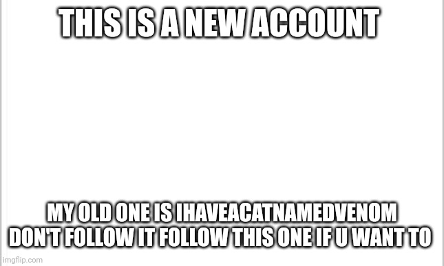 New account | THIS IS A NEW ACCOUNT; MY OLD ONE IS IHAVEACATNAMEDVENOM DON'T FOLLOW IT FOLLOW THIS ONE IF U WANT TO | image tagged in white background | made w/ Imgflip meme maker