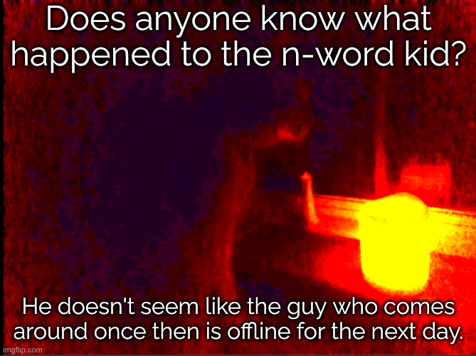 I think the site mids got him. | Does anyone know what happened to the n-word kid? He doesn't seem like the guy who comes around once then is offline for the next day. | image tagged in cat with candle | made w/ Imgflip meme maker