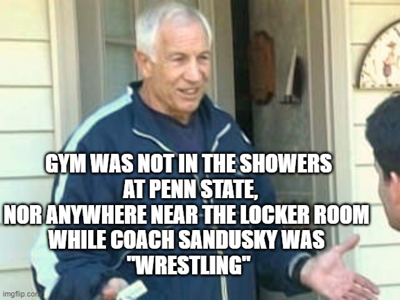 Jerry Sandusky  | GYM WAS NOT IN THE SHOWERS
 AT PENN STATE,
NOR ANYWHERE NEAR THE LOCKER ROOM 
WHILE COACH SANDUSKY WAS 
"WRESTLING" | image tagged in jerry sandusky | made w/ Imgflip meme maker