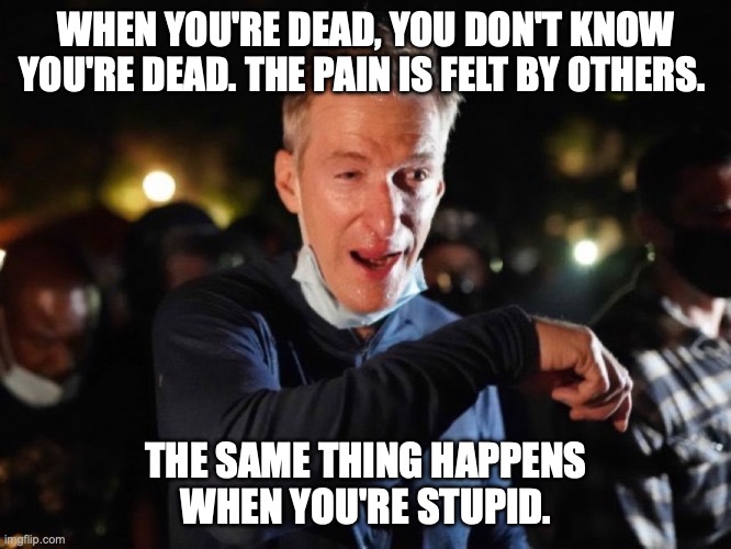 WHEN YOU'RE DEAD, YOU DON'T KNOW YOU'RE DEAD. THE PAIN IS FELT BY OTHERS. THE SAME THING HAPPENS
WHEN YOU'RE STUPID. | image tagged in ted wheeler,portland | made w/ Imgflip meme maker