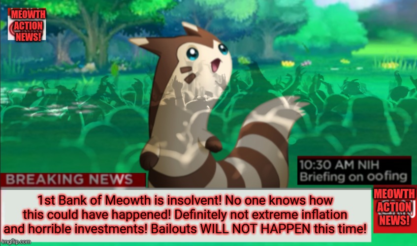 No worries. There will be ZERO bank bailouts THIS TIME! | MEOWTH ACTION NEWS! MEOWTH ACTION NEWS! 1st Bank of Meowth is insolvent! No one knows how this could have happened! Definitely not extreme inflation and horrible investments! Bailouts WILL NOT HAPPEN this time! | image tagged in meowth action news,meowth,bank crash,definitely no bailouts | made w/ Imgflip meme maker