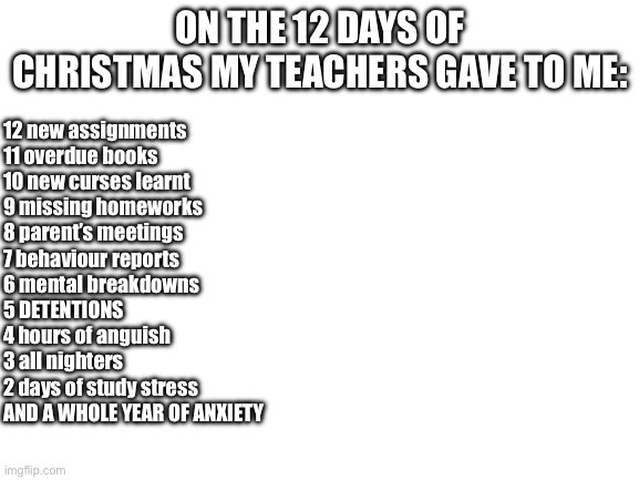 ‘Only 7 years of middle and high school!’ | ON THE 12 DAYS OF CHRISTMAS MY TEACHERS GAVE TO ME:; 12 new assignments
11 overdue books
10 new curses learnt
9 missing homeworks
8 parent’s meetings
7 behaviour reports
6 mental breakdowns
5 DETENTIONS
4 hours of anguish
3 all nighters
2 days of study stress
AND A WHOLE YEAR OF ANXIETY | image tagged in blank white template | made w/ Imgflip meme maker