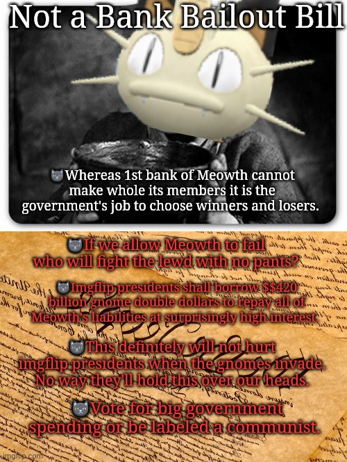 Everyone must vote. This is not a bank bailout! Stop saying it is! | Not a Bank Bailout Bill; 🐱Whereas 1st bank of Meowth cannot make whole its members it is the government's job to choose winners and losers. 🐱If we allow Meowth to fail who will fight the lewd with no pants? 🐱Imgflip presidents shall borrow $$420 billion gnome double dollars to repay all of Meowth's liabilities at surprisingly high interest. 🐱This definitely will not hurt imgflip presidents when the gnomes invade. No way they'll hold this over our heads. 🐱Vote for big government spending or be labeled a communist. | image tagged in beggar,us constitution,bank,bailout | made w/ Imgflip meme maker