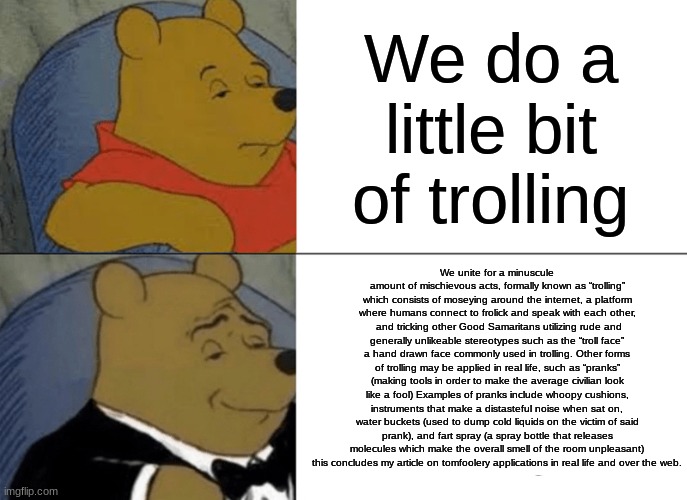 Tuxedo Winnie The Pooh Meme | We do a little bit of trolling; We unite for a minuscule amount of mischievous acts, formally known as “trolling” which consists of moseying around the internet, a platform where humans connect to frolick and speak with each other,  and tricking other Good Samaritans utilizing rude and generally unlikeable stereotypes such as the “troll face” a hand drawn face commonly used in trolling. Other forms of trolling may be applied in real life, such as “pranks” (making tools in order to make the average civilian look like a fool) Examples of pranks include whoopy cushions, instruments that make a distasteful noise when sat on, water buckets (used to dump cold liquids on the victim of said prank), and fart spray (a spray bottle that releases molecules which make the overall smell of the room unpleasant) this concludes my article on tomfoolery applications in real life and over the web. | image tagged in memes,tuxedo winnie the pooh | made w/ Imgflip meme maker