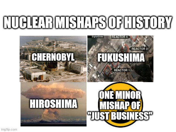 NUCLEAR MISHAPS OF HISTORY; FUKUSHIMA; CHERNOBYL; ONE MINOR MISHAP OF "JUST BUSINESS"; HIROSHIMA | made w/ Imgflip meme maker