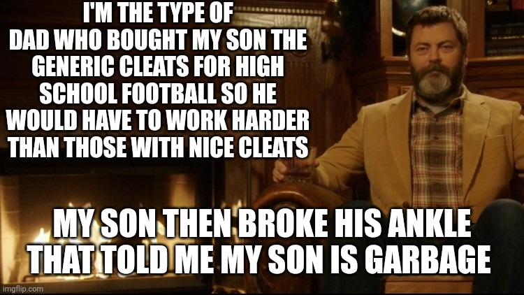 Ron Swanson Dad Jokes 2 | I'M THE TYPE OF DAD WHO BOUGHT MY SON THE GENERIC CLEATS FOR HIGH SCHOOL FOOTBALL SO HE WOULD HAVE TO WORK HARDER THAN THOSE WITH NICE CLEATS; MY SON THEN BROKE HIS ANKLE THAT TOLD ME MY SON IS GARBAGE | image tagged in ron swanson dad jokes 2 | made w/ Imgflip meme maker