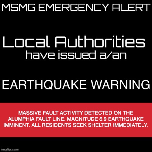 New MSMG EAS | EARTHQUAKE WARNING; MASSIVE FAULT ACTIVITY DETECTED ON THE ALUMPHIA FAULT LINE. MAGNITUDE 6.9 EARTHQUAKE IMMINENT. ALL RESIDENTS SEEK SHELTER IMMEDIATELY. | image tagged in new msmg eas | made w/ Imgflip meme maker