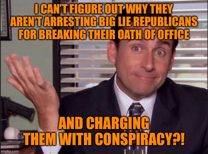 Michael Scott | I CAN’T FIGURE OUT WHY THEY AREN’T ARRESTING BIG LIE REPUBLICANS FOR BREAKING THEIR OATH OF OFFICE; AND CHARGING THEM WITH CONSPIRACY?! | image tagged in michael scott | made w/ Imgflip meme maker