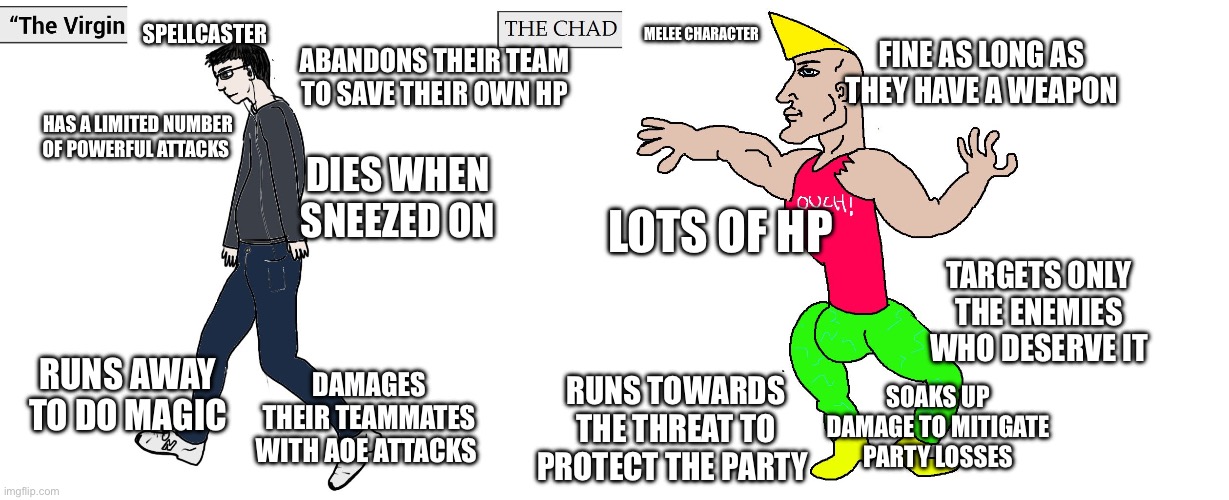 Virgin and Chad | SPELLCASTER; MELEE CHARACTER; FINE AS LONG AS THEY HAVE A WEAPON; ABANDONS THEIR TEAM TO SAVE THEIR OWN HP; HAS A LIMITED NUMBER OF POWERFUL ATTACKS; DIES WHEN SNEEZED ON; LOTS OF HP; TARGETS ONLY THE ENEMIES WHO DESERVE IT; DAMAGES THEIR TEAMMATES WITH AOE ATTACKS; RUNS AWAY TO DO MAGIC; SOAKS UP DAMAGE TO MITIGATE PARTY LOSSES; RUNS TOWARDS THE THREAT TO PROTECT THE PARTY | image tagged in virgin and chad | made w/ Imgflip meme maker