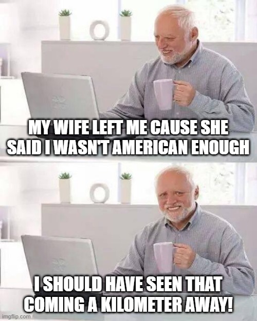 It's a Metric | MY WIFE LEFT ME CAUSE SHE SAID I WASN'T AMERICAN ENOUGH; I SHOULD HAVE SEEN THAT COMING A KILOMETER AWAY! | image tagged in memes,hide the pain harold | made w/ Imgflip meme maker
