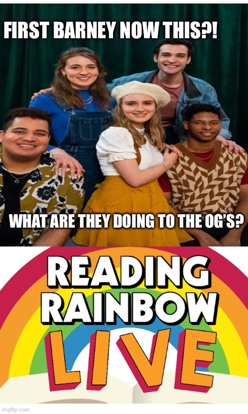 This is an out rage they’re remaking reading rainbow also is it just me or is the jingle to it still stuck in y’all’s heads? | FIRST BARNEY NOW THIS?! WHAT ARE THEY DOING TO THE OG’S? | image tagged in funny | made w/ Imgflip meme maker