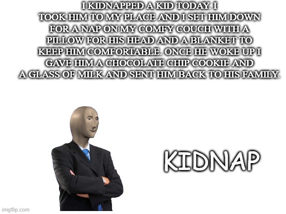 Meme #40 (2023) | I KIDNAPPED A KID TODAY. I TOOK HIM TO MY PLACE AND I SET HIM DOWN FOR A NAP ON MY COMFY COUCH WITH A PILLOW FOR HIS HEAD AND A BLANKET TO KEEP HIM COMFORTABLE. ONCE HE WOKE UP I GAVE HIM A CHOCOLATE CHIP COOKIE AND A GLASS OF MILK AND SENT HIM BACK TO HIS FAMILY. KIDNAP | image tagged in lol,stonk,okay,meme | made w/ Imgflip meme maker