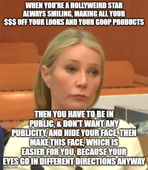 WHEN YOU'RE A HOLLYWEIRD STAR ALWAYS SMILING, MAKING ALL YOUR $$$ OFF YOUR LOOKS AND YOUR GOOP PRODUCTS; THEN YOU HAVE TO BE IN PUBLIC, & DON'T WANT ANY PUBLICITY, AND HIDE YOUR FACE, THEN MAKE THIS FACE, WHICH IS EASIER FOR YOU, BECAUSE YOUR EYES GO IN DIFFERENT DIRECTIONS ANYWAY | image tagged in memes | made w/ Imgflip meme maker