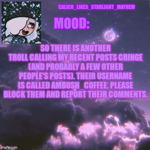 Another troll has gotten on this stream (Mod note: FLAG COMMENTS AND THEY WILL GET BANNED) | SO THERE IS ANOTHER TROLL CALLING MY RECENT POSTS CRINGE (AND PROBABLY A FEW OTHER PEOPLE'S POSTS). THEIR USERNAME IS CALLED AMBUSH_COFFEE. PLEASE BLOCK THEM AND REPORT THEIR COMMENTS. | image tagged in calico_likes_starlight_mayhem official announcement temp | made w/ Imgflip meme maker