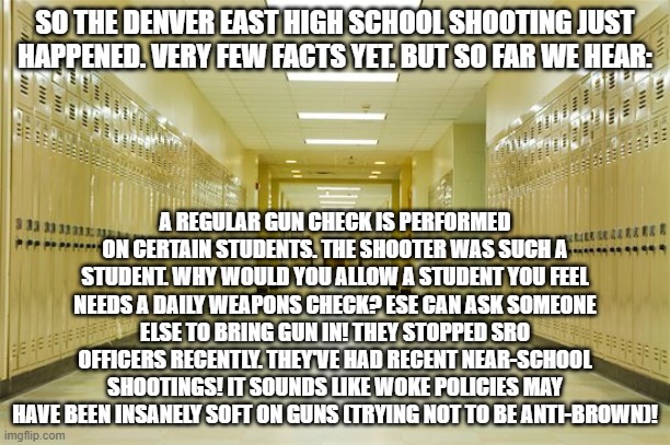High school hallway  | SO THE DENVER EAST HIGH SCHOOL SHOOTING JUST HAPPENED. VERY FEW FACTS YET. BUT SO FAR WE HEAR:; A REGULAR GUN CHECK IS PERFORMED ON CERTAIN STUDENTS. THE SHOOTER WAS SUCH A STUDENT. WHY WOULD YOU ALLOW A STUDENT YOU FEEL NEEDS A DAILY WEAPONS CHECK? ESE CAN ASK SOMEONE ELSE TO BRING GUN IN! THEY STOPPED SRO OFFICERS RECENTLY. THEY'VE HAD RECENT NEAR-SCHOOL SHOOTINGS! IT SOUNDS LIKE WOKE POLICIES MAY HAVE BEEN INSANELY SOFT ON GUNS (TRYING NOT TO BE ANTI-BROWN)! | image tagged in high school hallway | made w/ Imgflip meme maker